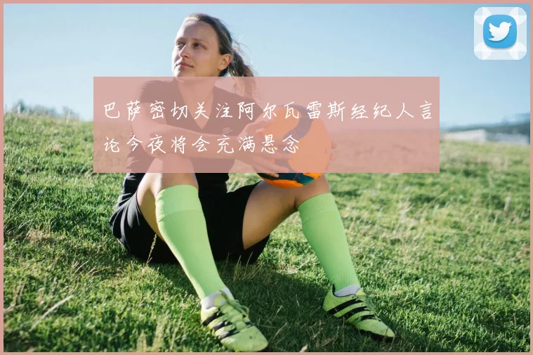 巴萨密切关注阿尔瓦雷斯经纪人言论今夜将会充满悬念