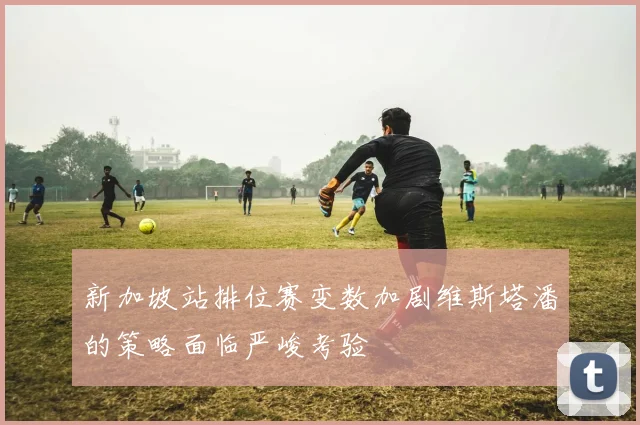 新加坡站排位赛变数加剧维斯塔潘的策略面临严峻考验