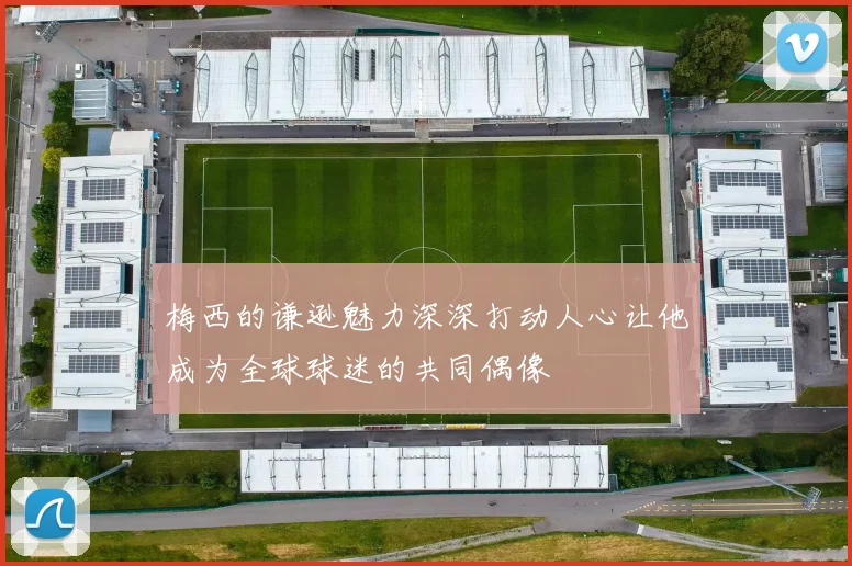 梅西的谦逊魅力深深打动人心让他成为全球球迷的共同偶像