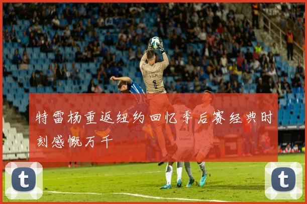 特雷杨重返纽约回忆季后赛经典时刻感慨万千