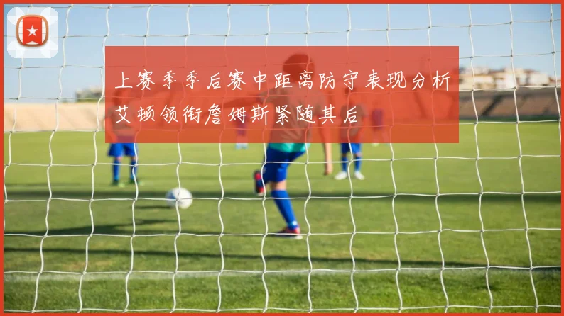 上赛季季后赛中距离防守表现分析艾顿领衔詹姆斯紧随其后