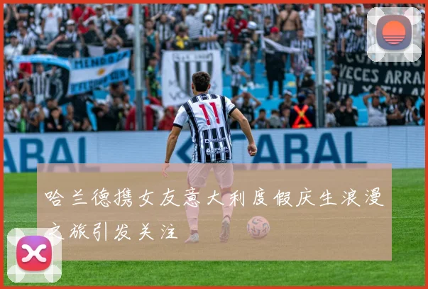 哈兰德携女友意大利度假庆生浪漫之旅引发关注