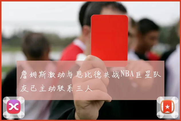詹姆斯激动与恩比德共战NBA巨星队友已主动联系三人