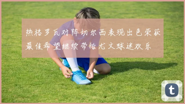 热格罗瓦对阵切尔西表现出色荣获最佳希望继续带给尤文球迷欢乐