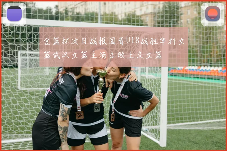 金篮杯次日战报国青U18战胜华科女篮武汉女篮主场击败上交女篮