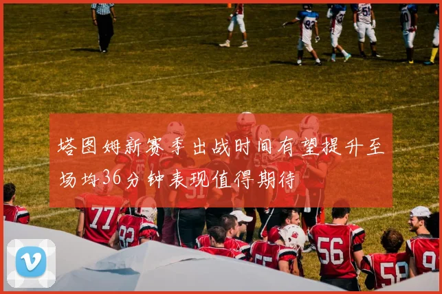 塔图姆新赛季出战时间有望提升至场均36分钟表现值得期待