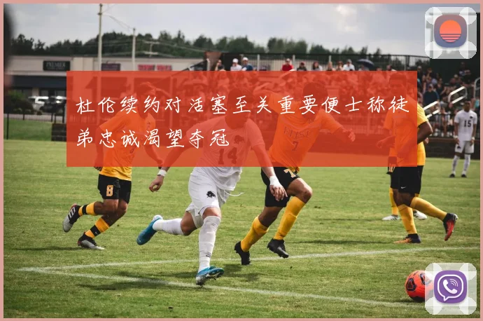 杜伦续约对活塞至关重要便士称徒弟忠诚渴望夺冠