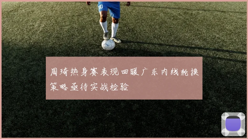 周琦热身赛表现回暖广东内线轮换策略亟待实战检验