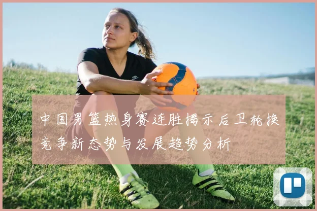 中国男篮热身赛连胜揭示后卫轮换竞争新态势与发展趋势分析