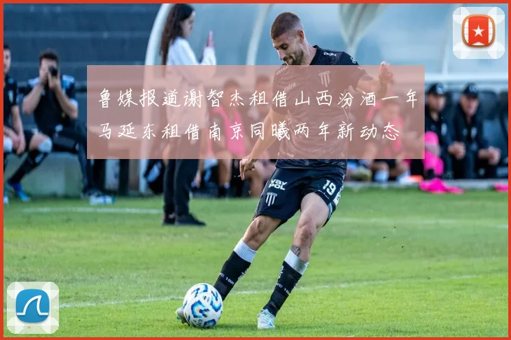 鲁媒报道谢智杰租借山西汾酒一年马延东租借南京同曦两年新动态