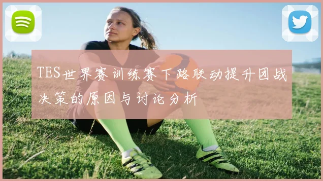TES世界赛训练赛下路联动提升团战决策的原因与讨论分析